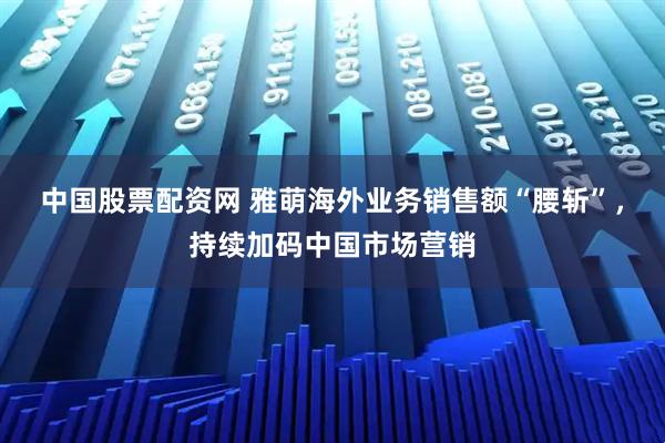 中国股票配资网 雅萌海外业务销售额“腰斩”，持续加码中国市场营销
