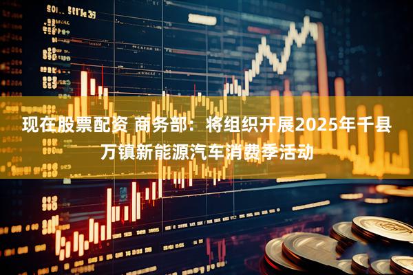 现在股票配资 商务部：将组织开展2025年千县万镇新能源汽车消费季活动