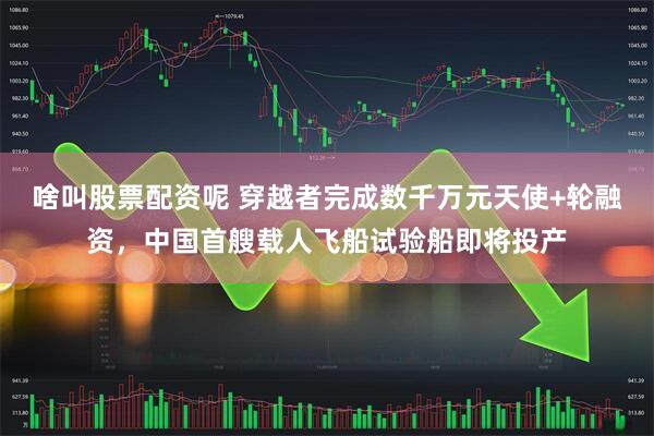 啥叫股票配资呢 穿越者完成数千万元天使+轮融资，中国首艘载人飞船试验船即将投产