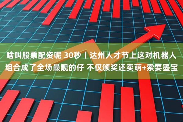 啥叫股票配资呢 30秒丨达州人才节上这对机器人组合成了全场最靓的仔 不仅颁奖还卖萌+索要墨宝