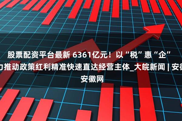 股票配资平台最新 6361亿元！以“税”惠“企” 着力推动政策红利精准快速直达经营主体_大皖新闻 | 安徽网