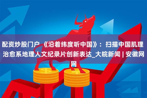 配资炒股门户 《沿着纬度听中国》：扫描中国肌理 治愈系地理人文纪录片创新表达_大皖新闻 | 安徽网