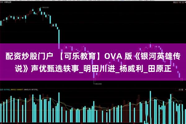 配资炒股门户 【可乐教育】OVA 版《银河英雄传说》声优甄选轶事_明田川进_杨威利_田原正