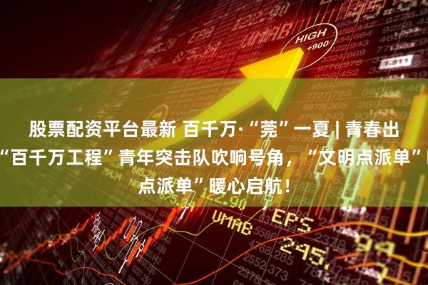 股票配资平台最新 百千万·“莞”一夏 | 青春出征！清溪“百千万工程”青年突击队吹响号角，“文明点派单”暖心启航！