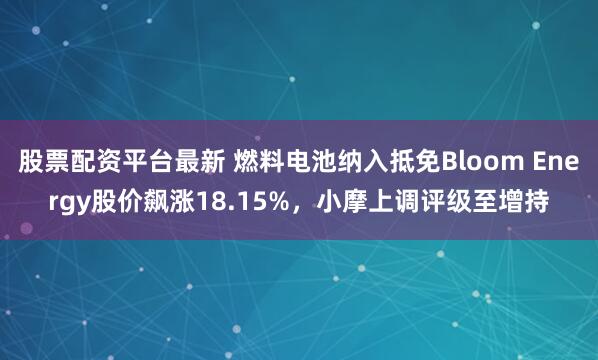 股票配资平台最新 燃料电池纳入抵免Bloom Energy股价飙涨18.15%，小摩上调评级至增持