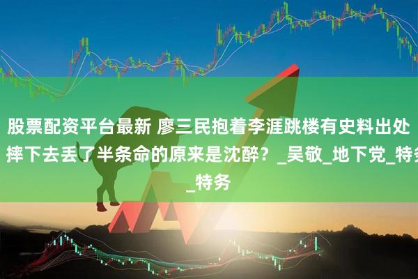 股票配资平台最新 廖三民抱着李涯跳楼有史料出处：摔下去丢了半条命的原来是沈醉？_吴敬_地下党_特务