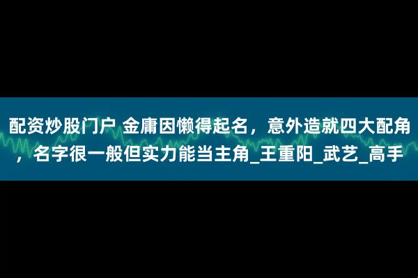 配资炒股门户 金庸因懒得起名，意外造就四大配角，名字很一般但实力能当主角_王重阳_武艺_高手