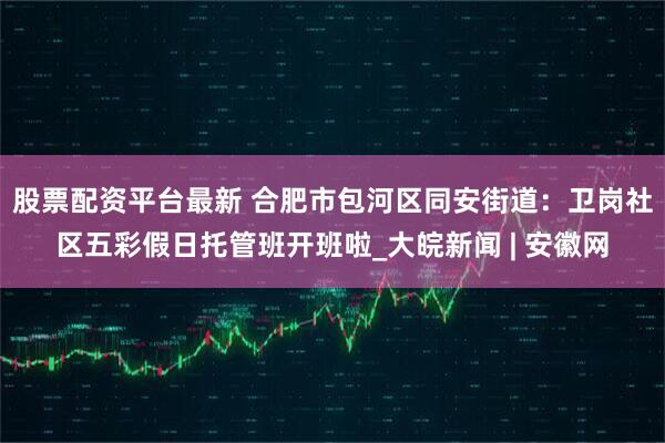 股票配资平台最新 合肥市包河区同安街道：卫岗社区五彩假日托管班开班啦_大皖新闻 | 安徽网