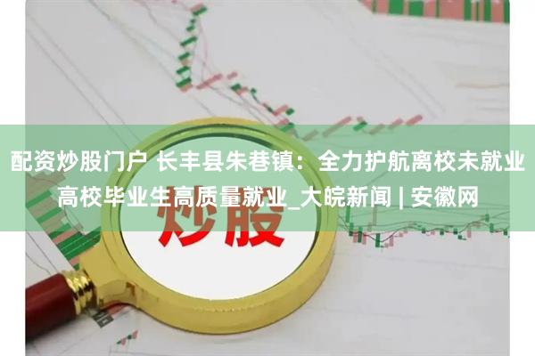 配资炒股门户 长丰县朱巷镇：全力护航离校未就业高校毕业生高质量就业_大皖新闻 | 安徽网