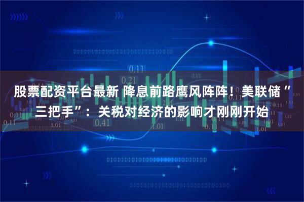 股票配资平台最新 降息前路鹰风阵阵！美联储“三把手”：关税对经济的影响才刚刚开始