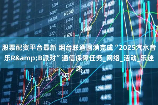 股票配资平台最新 烟台联通圆满完成“2025汽水音乐R&B派对”通信保障任务_网络_活动_乐迷