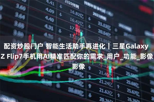 配资炒股门户 智能生活助手再进化｜三星Galaxy Z Flip7手机用AI精准匹配你的需求_用户_功能_影像