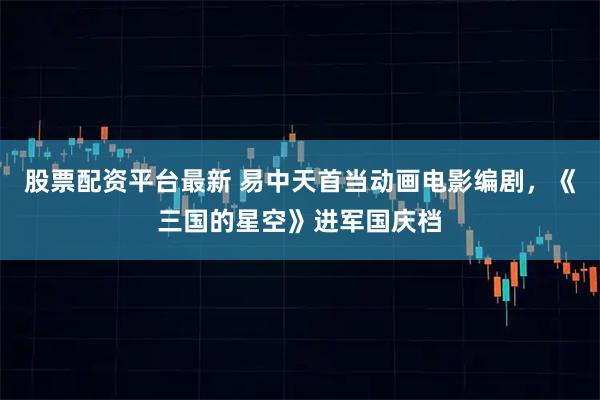 股票配资平台最新 易中天首当动画电影编剧，《三国的星空》进军国庆档