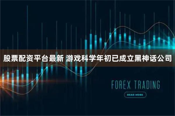 股票配资平台最新 游戏科学年初已成立黑神话公司