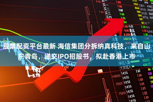 股票配资平台最新 海信集团分拆纳真科技，来自山东青岛，递交IPO招股书，拟赴香港上市