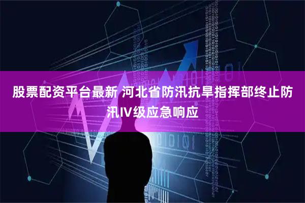 股票配资平台最新 河北省防汛抗旱指挥部终止防汛Ⅳ级应急响应