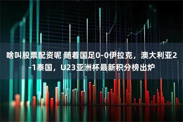 啥叫股票配资呢 随着国足0-0伊拉克，澳大利亚2-1泰国，U23亚洲杯最新积分榜出炉